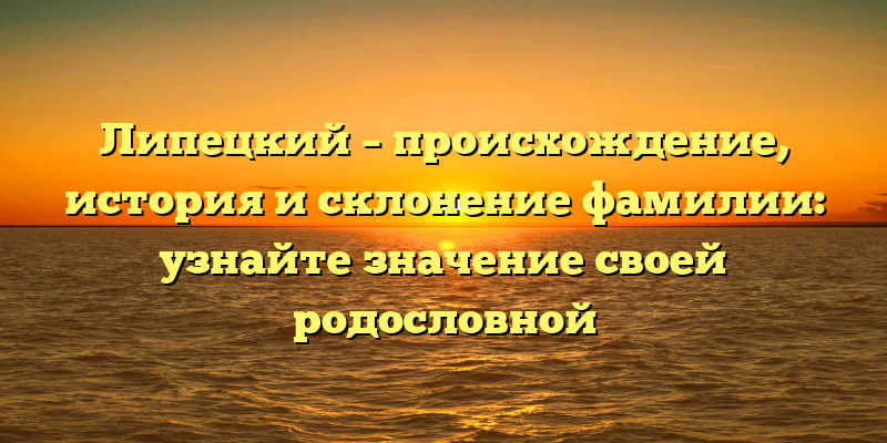 Липецкий – происхождение, история и склонение фамилии: узнайте значение своей родословной