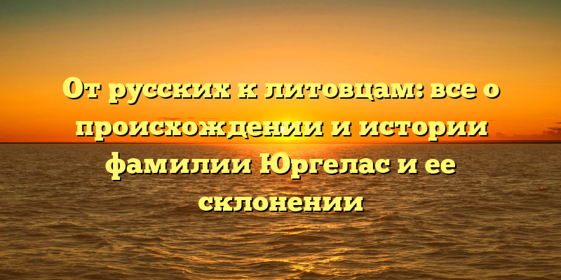 От русских к литовцам: все о происхождении и истории фамилии Юргелас и ее склонении