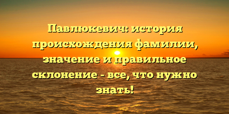 Павлюкевич: история происхождения фамилии, значение и правильное склонение - все, что нужно знать!