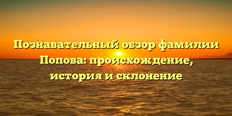 Познавательный обзор фамилии Попова: происхождение, история и склонение