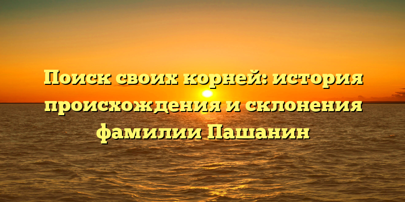 Поиск своих корней: история происхождения и склонения фамилии Пашанин
