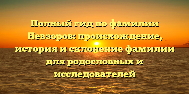 Полный гид по фамилии Невзоров: происхождение, история и склонение фамилии для родословных и исследователей