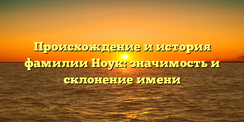 Происхождение и история фамилии Ноук: значимость и склонение имени