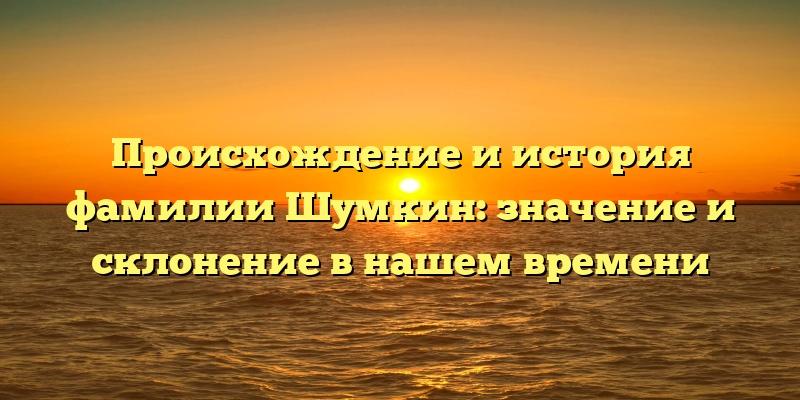 Происхождение и история фамилии Шумкин: значение и склонение в нашем времени