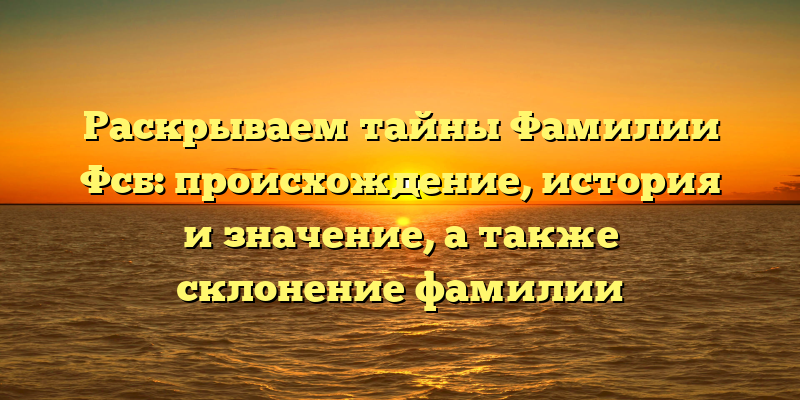 Раскрываем тайны Фамилии Фсб: происхождение, история и значение, а также склонение фамилии