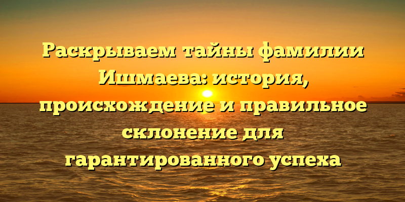 Раскрываем тайны фамилии Ишмаева: история, происхождение и правильное склонение для гарантированного успеха