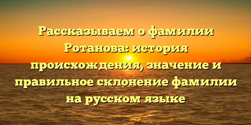 Рассказываем о фамилии Ротанова: история происхождения, значение и правильное склонение фамилии на русском языке
