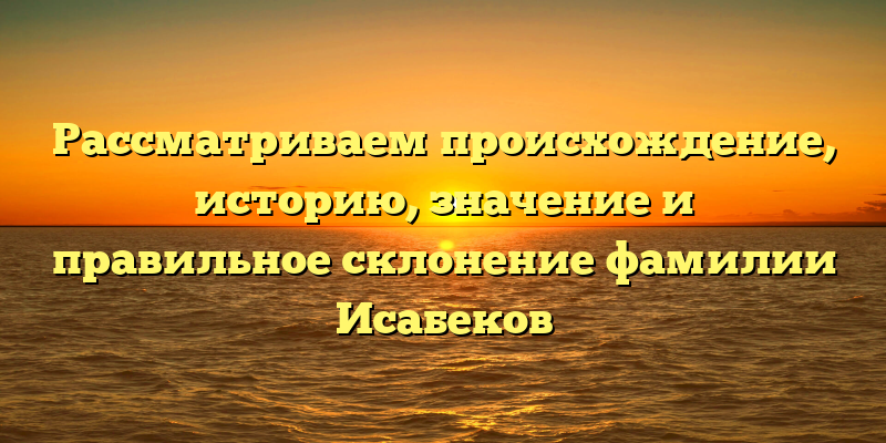 Рассматриваем происхождение, историю, значение и правильное склонение фамилии Исабеков