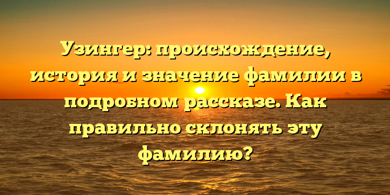 Узингер: происхождение, история и значение фамилии в подробном рассказе. Как правильно склонять эту фамилию?