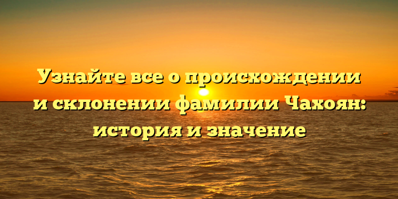 Узнайте все о происхождении и склонении фамилии Чахоян: история и значение