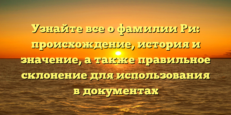 Узнайте все о фамилии Ри: происхождение, история и значение, а также правильное склонение для использования в документах