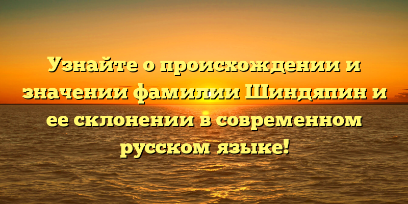 Узнайте о происхождении и значении фамилии Шиндяпин и ее склонении в современном русском языке!