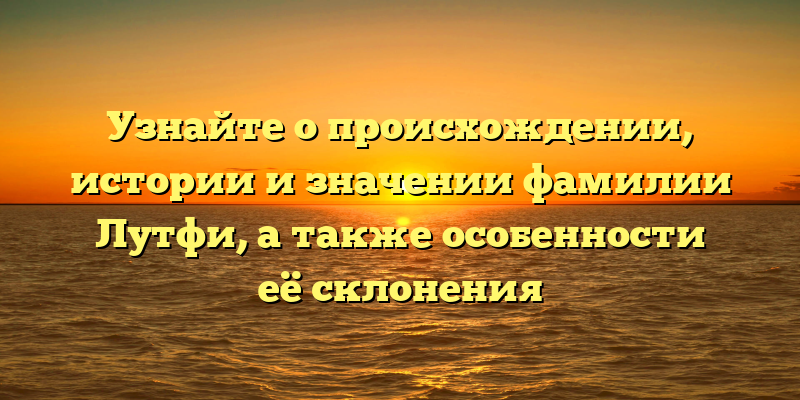 Узнайте о происхождении, истории и значении фамилии Лутфи, а также особенности её склонения