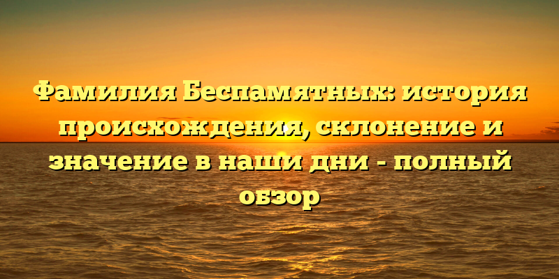 Фамилия Беспамятных: история происхождения, склонение и значение в наши дни - полный обзор