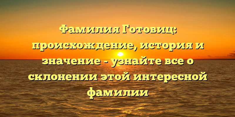 Фамилия Готовиц: происхождение, история и значение - узнайте все о склонении этой интересной фамилии