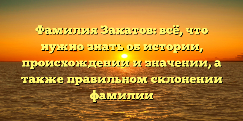 Фамилия Закатов: всё, что нужно знать об истории, происхождении и значении, а также правильном склонении фамилии