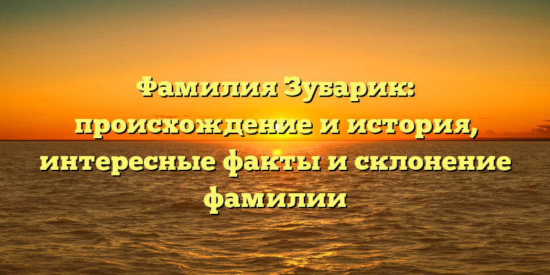 Фамилия Зубарик: происхождение и история, интересные факты и склонение фамилии