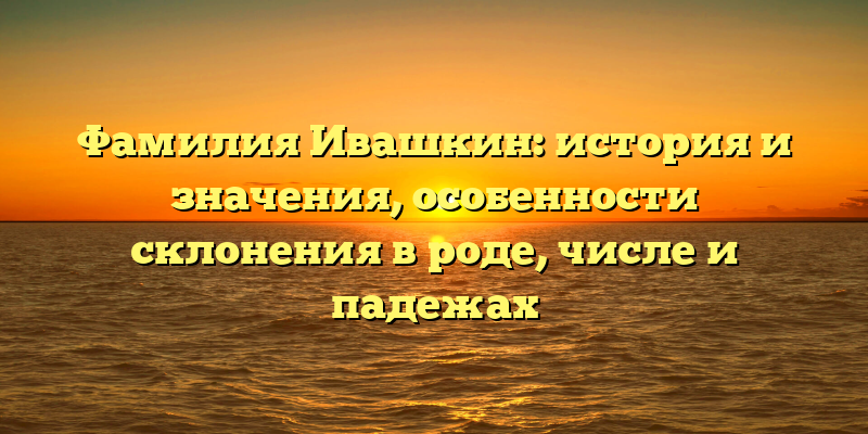 Фамилия Ивашкин: история и значения, особенности склонения в роде, числе и падежах