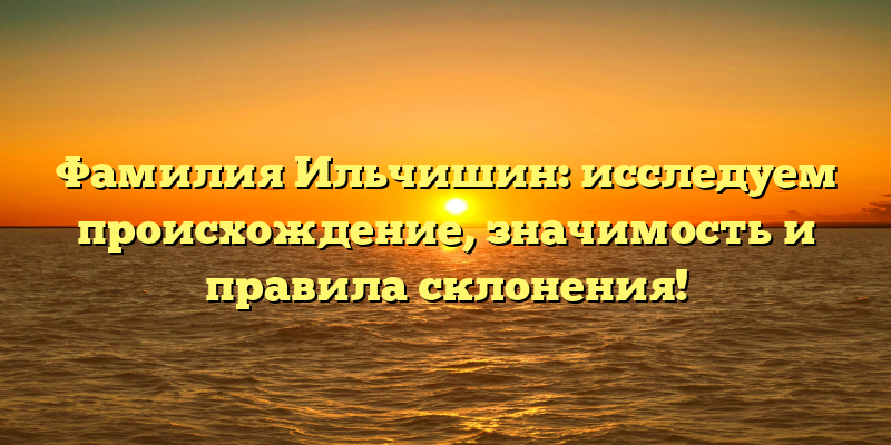 Фамилия Ильчишин: исследуем происхождение, значимость и правила склонения!