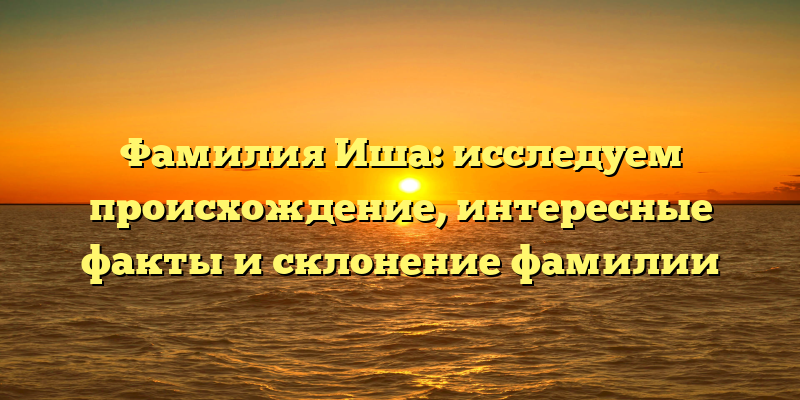 Фамилия Иша: исследуем происхождение, интересные факты и склонение фамилии
