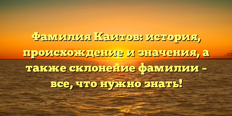 Фамилия Каитов: история, происхождение и значения, а также склонение фамилии – все, что нужно знать!