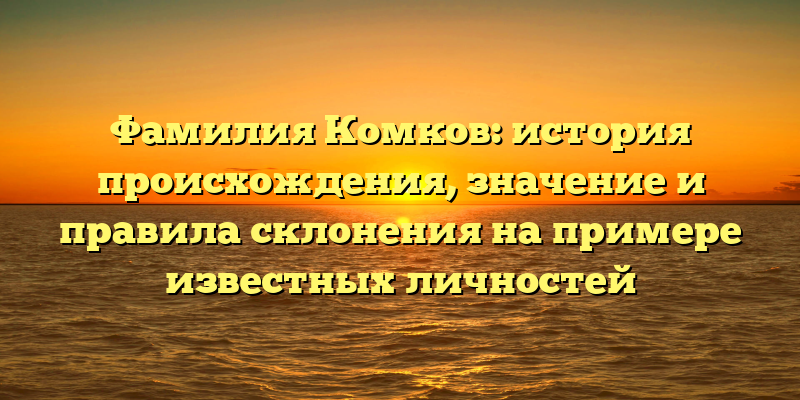 Фамилия Комков: история происхождения, значение и правила склонения на примере известных личностей