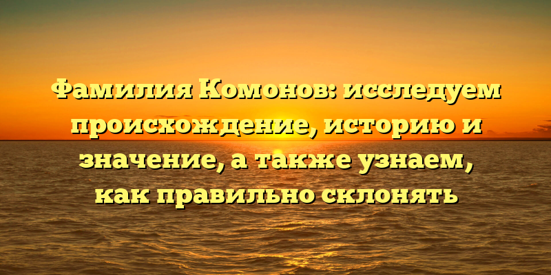 Фамилия Комонов: исследуем происхождение, историю и значение, а также узнаем, как правильно склонять