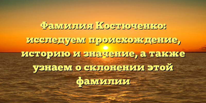 Фамилия Костюченко: исследуем происхождение, историю и значение, а также узнаем о склонении этой фамилии