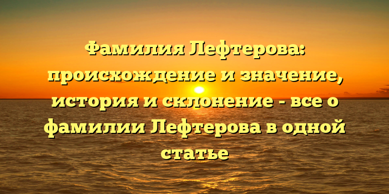 Фамилия Лефтерова: происхождение и значение, история и склонение - все о фамилии Лефтерова в одной статье