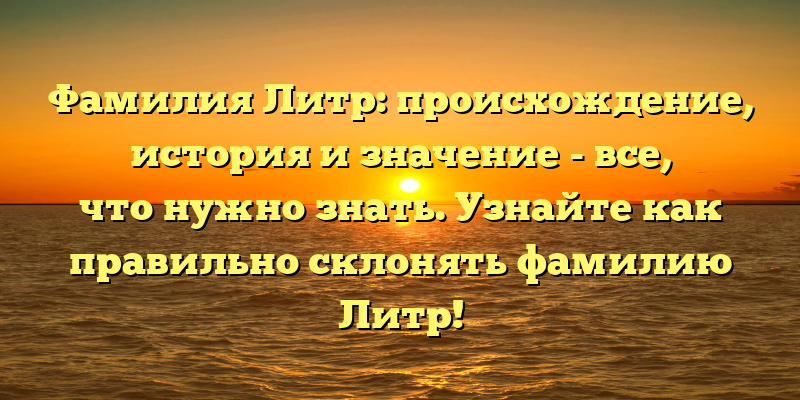 Фамилия Литр: происхождение, история и значение - все, что нужно знать. Узнайте как правильно склонять фамилию Литр!
