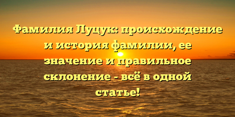 Фамилия Луцук: происхождение и история фамилии, ее значение и правильное склонение - всё в одной статье!