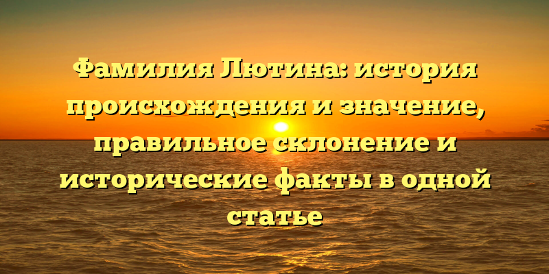 Фамилия Лютина: история происхождения и значение, правильное склонение и исторические факты в одной статье