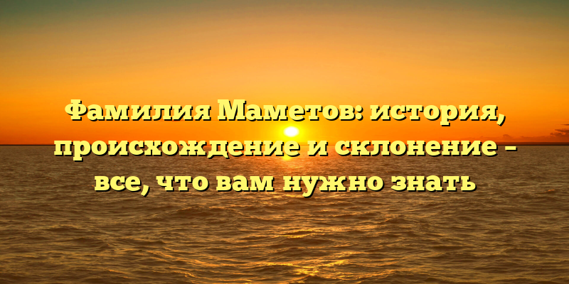 Фамилия Маметов: история, происхождение и склонение – все, что вам нужно знать
