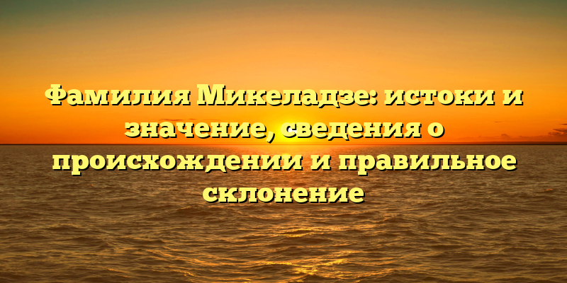 Фамилия Микеладзе: истоки и значение, сведения о происхождении и правильное склонение