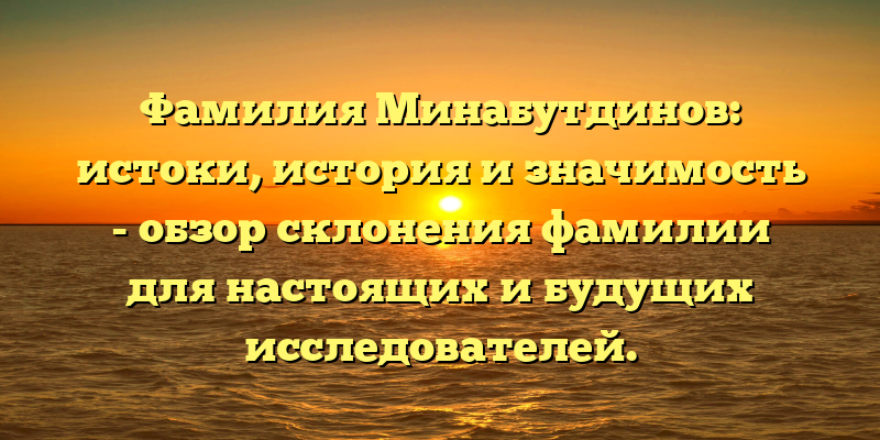 Фамилия Минабутдинов: истоки, история и значимость - обзор склонения фамилии для настоящих и будущих исследователей.