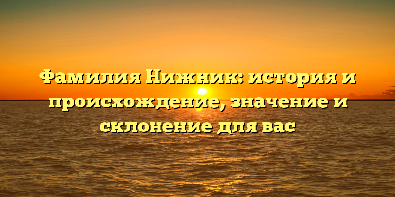 Фамилия Нижник: история и происхождение, значение и склонение для вас