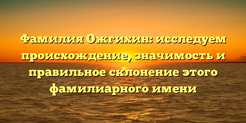 Фамилия Ожгихин: исследуем происхождение, значимость и правильное склонение этого фамилиарного имени