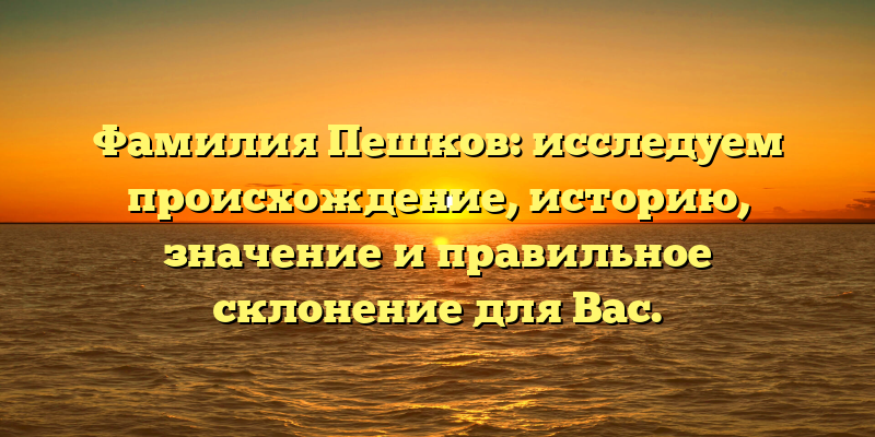 Фамилия Пешков: исследуем происхождение, историю, значение и правильное склонение для Вас.