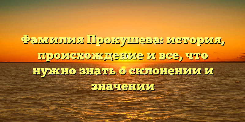 Фамилия Прокушева: история, происхождение и все, что нужно знать о склонении и значении