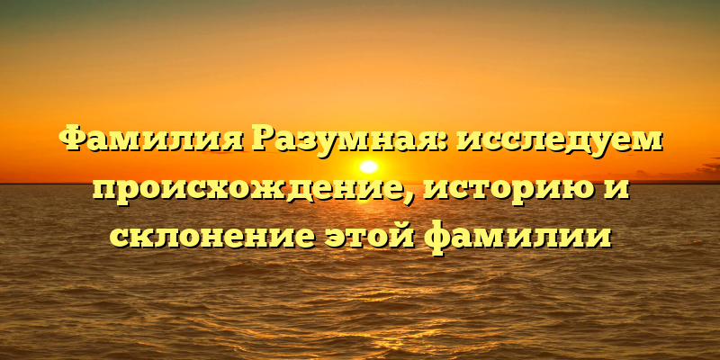 Фамилия Разумная: исследуем происхождение, историю и склонение этой фамилии