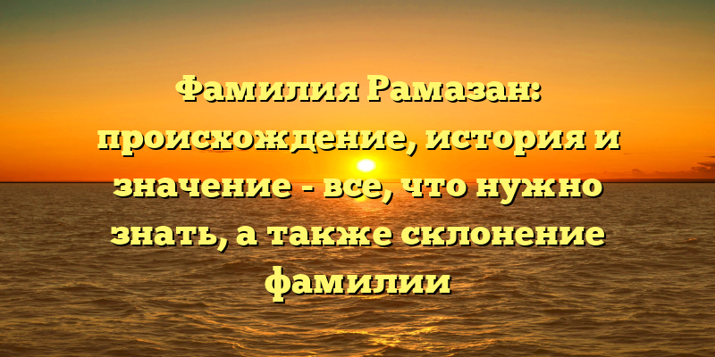 Фамилия Рамазан: происхождение, история и значение - все, что нужно знать, а также склонение фамилии