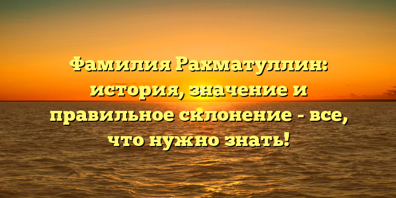 Фамилия Рахматуллин: история, значение и правильное склонение - все, что нужно знать!
