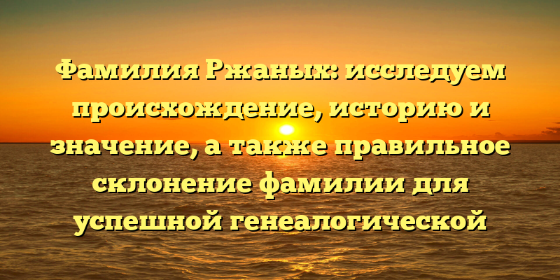 Фамилия Ржаных: исследуем происхождение, историю и значение, а также правильное склонение фамилии для успешной генеалогической работы
