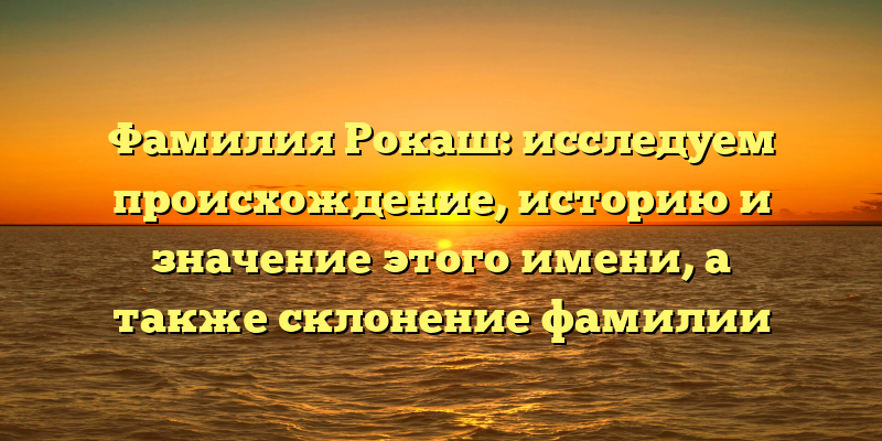 Фамилия Рокаш: исследуем происхождение, историю и значение этого имени, а также склонение фамилии