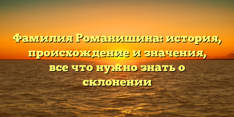 Фамилия Романишина: история, происхождение и значения, все что нужно знать о склонении