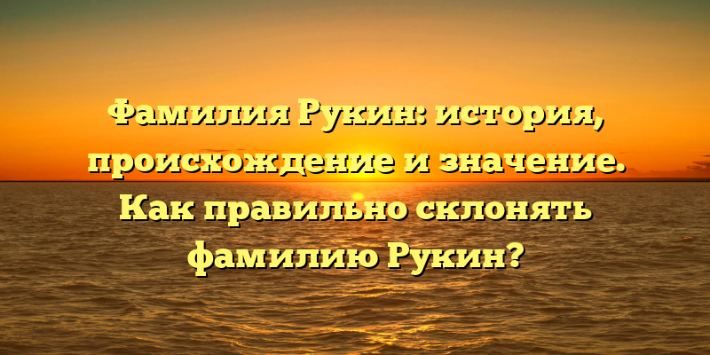 Фамилия Рукин: история, происхождение и значение. Как правильно склонять фамилию Рукин?