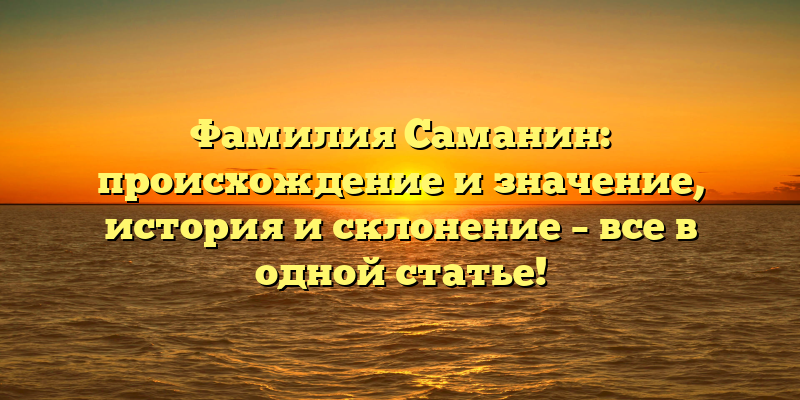 Фамилия Саманин: происхождение и значение, история и склонение – все в одной статье!