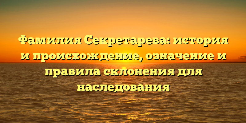 Фамилия Секретарева: история и происхождение, означение и правила склонения для наследования