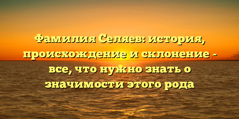 Фамилия Селяев: история, происхождение и склонение - все, что нужно знать о значимости этого рода