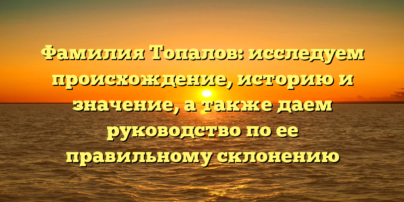 Фамилия Топалов: исследуем происхождение, историю и значение, а также даем руководство по ее правильному склонению
